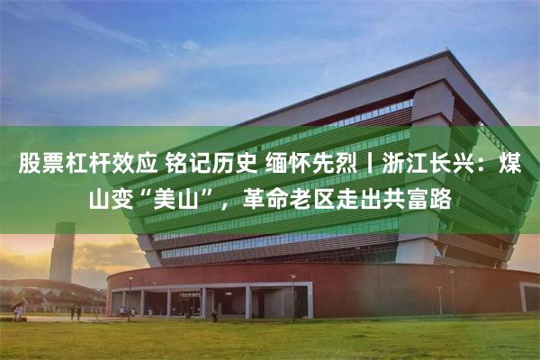 股票杠杆效应 铭记历史 缅怀先烈丨浙江长兴：煤山变“美山”，革命老区走出共富路