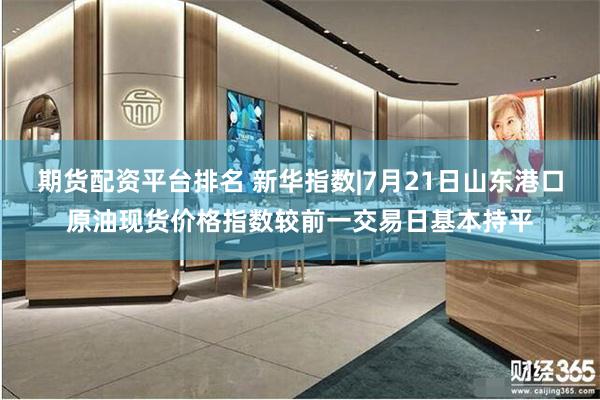 期货配资平台排名 新华指数|7月21日山东港口原油现货价格指数较前一交易日基本持平