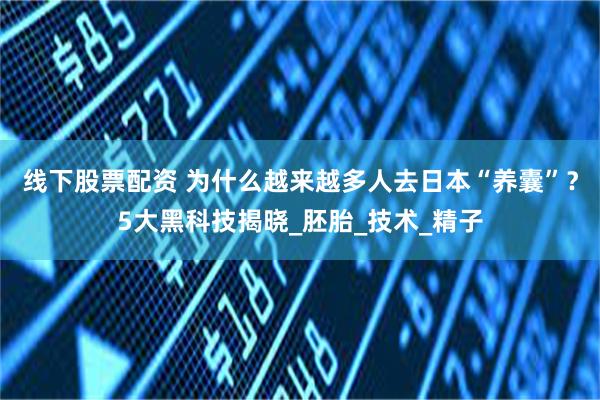 线下股票配资 为什么越来越多人去日本“养囊”？5大黑科技揭晓_胚胎_技术_精子