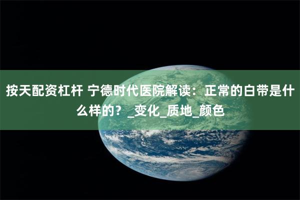 按天配资杠杆 宁德时代医院解读：正常的白带是什么样的？_变化_质地_颜色