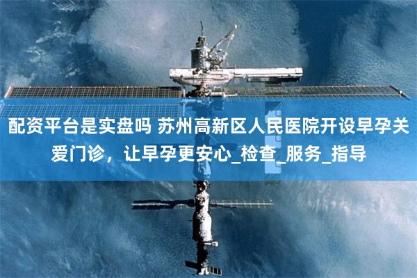 配资平台是实盘吗 苏州高新区人民医院开设早孕关爱门诊，让早孕更安心_检查_服务_指导