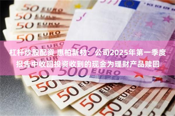 杠杆炒股配资 惠柏新材：公司2025年第一季度报告中收回投资收到的现金为理财产品赎回
