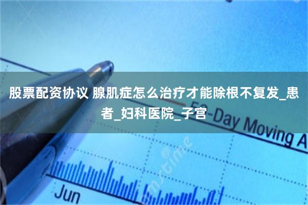 股票配资协议 腺肌症怎么治疗才能除根不复发_患者_妇科医院_子宫
