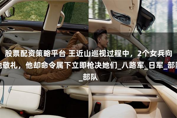 股票配资策略平台 王近山巡视过程中，2个女兵向他敬礼，他却命令属下立即枪决她们_八路军_日军_部队
