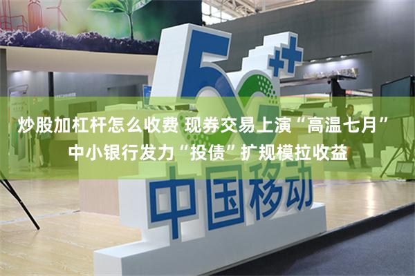 炒股加杠杆怎么收费 现券交易上演“高温七月” 中小银行发力“投债”扩规模拉收益