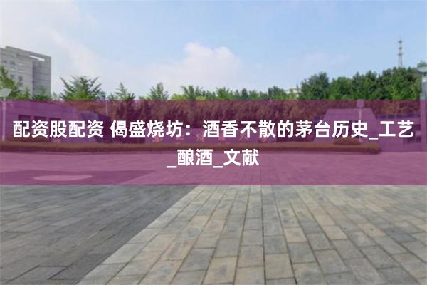 配资股配资 偈盛烧坊：酒香不散的茅台历史_工艺_酿酒_文献