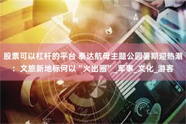 股票可以杠杆的平台 泰达航母主题公园暑期迎热潮：文旅新地标何以“火出圈”_军事_文化_游客