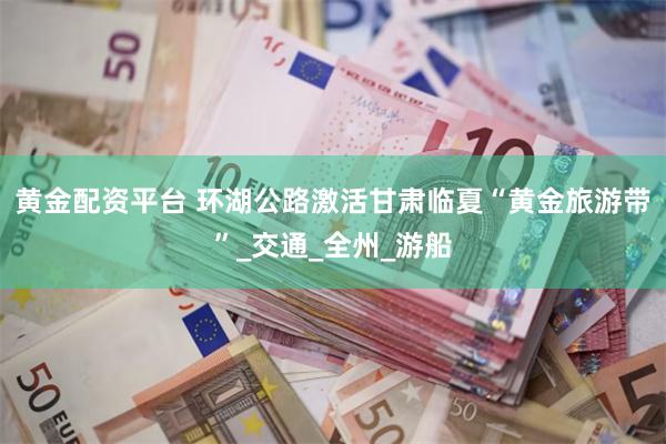 黄金配资平台 环湖公路激活甘肃临夏“黄金旅游带”_交通_全州_游船