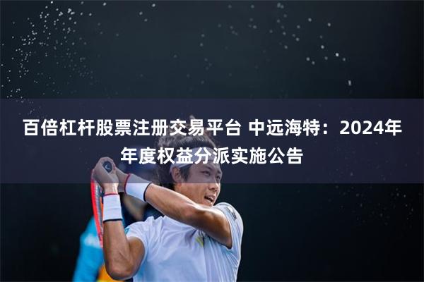 百倍杠杆股票注册交易平台 中远海特：2024年年度权益分派实施公告