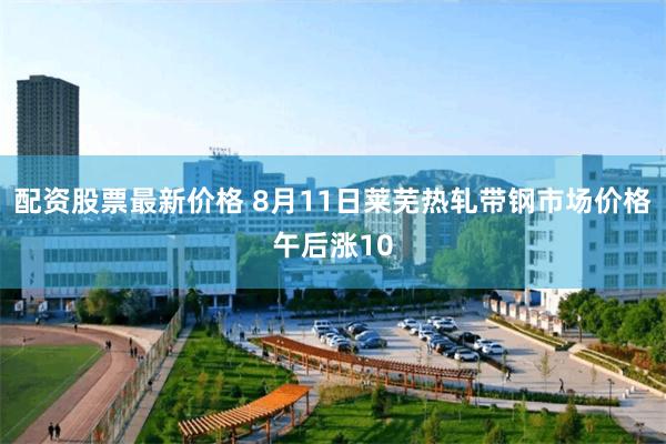 配资股票最新价格 8月11日莱芜热轧带钢市场价格午后涨10