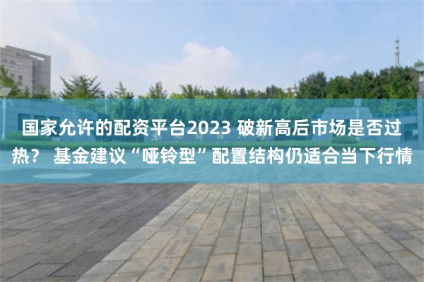 国家允许的配资平台2023 破新高后市场是否过热？ 基金建议“哑铃型”配置结构仍适合当下行情