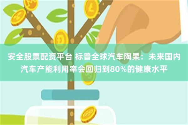 安全股票配资平台 标普全球汽车陶杲：未来国内汽车产能利用率会回归到80%的健康水平