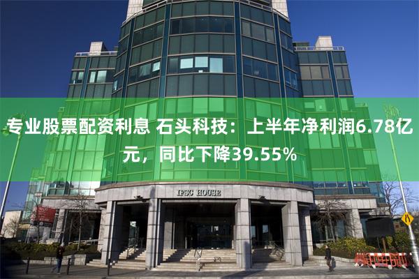 专业股票配资利息 石头科技：上半年净利润6.78亿元，同比下降39.55%