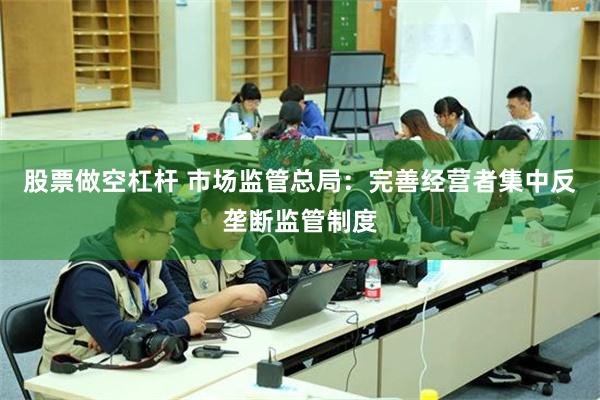股票做空杠杆 市场监管总局：完善经营者集中反垄断监管制度