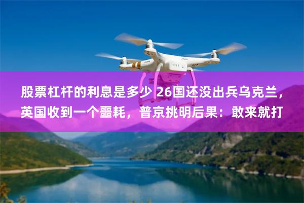 股票杠杆的利息是多少 26国还没出兵乌克兰，英国收到一个噩耗，普京挑明后果：敢来就打