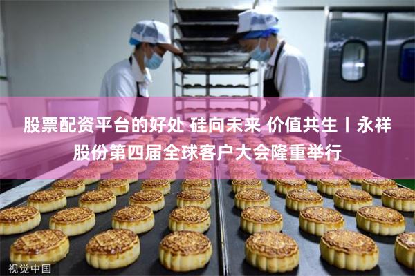 股票配资平台的好处 硅向未来 价值共生丨永祥股份第四届全球客户大会隆重举行