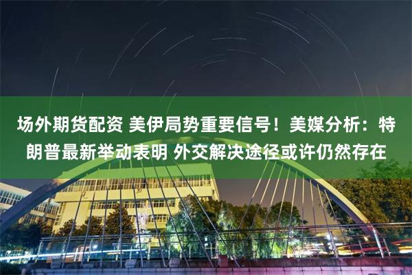 场外期货配资 美伊局势重要信号！美媒分析：特朗普最新举动表明 外交解决途径或许仍然存在