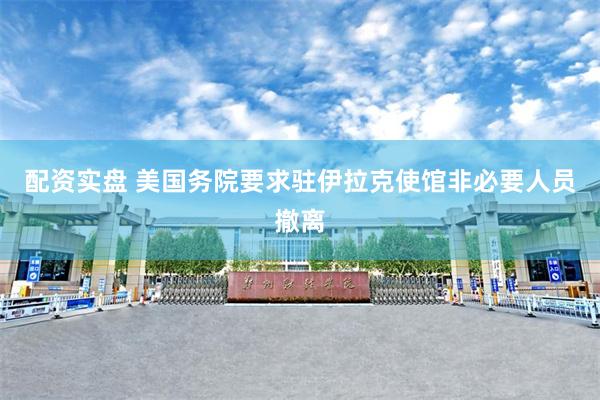 配资实盘 美国务院要求驻伊拉克使馆非必要人员撤离