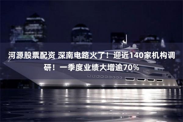 河源股票配资 深南电路火了!迎近140家机构调研!一季度业绩大增逾70%