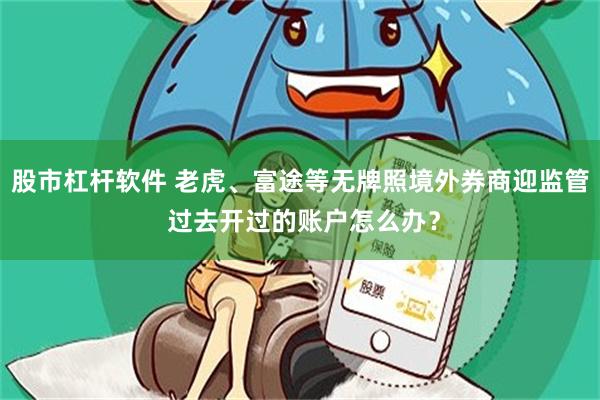 股市杠杆软件 老虎、富途等无牌照境外券商迎监管 过去开过的账户怎么办？