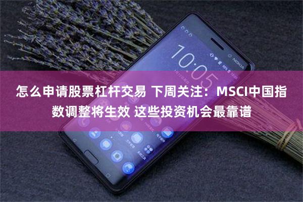 怎么申请股票杠杆交易 下周关注：MSCI中国指数调整将生效 这些投资机会最靠谱