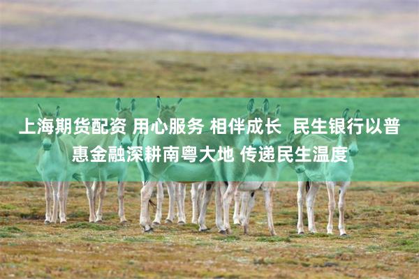 上海期货配资 用心服务 相伴成长  民生银行以普惠金融深耕南粤大地 传递民生温度