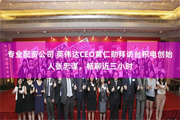 专业配资公司 英伟达CEO黄仁勋拜访台积电创始人张忠谋，畅聊近三小时