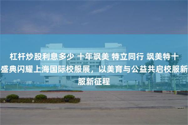 杠杆炒股利息多少 十年飒美 特立同行 飒美特十周年盛典闪耀上海国际校服展，以美育与公益共启校服新征程