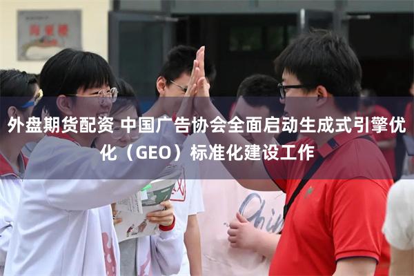 外盘期货配资 中国广告协会全面启动生成式引擎优化（GEO）标准化建设工作