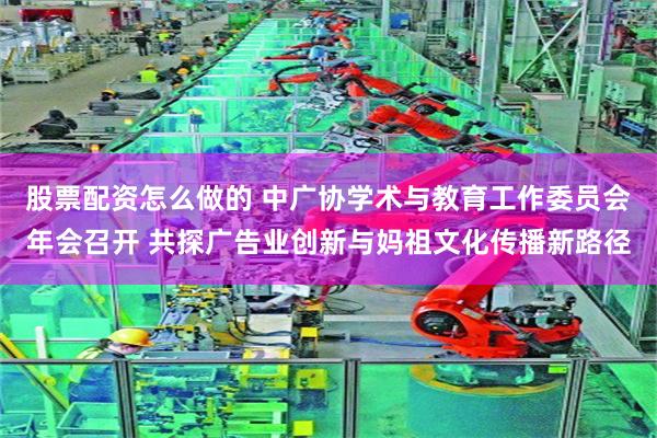 股票配资怎么做的 中广协学术与教育工作委员会年会召开 共探广告业创新与妈祖文化传播新路径