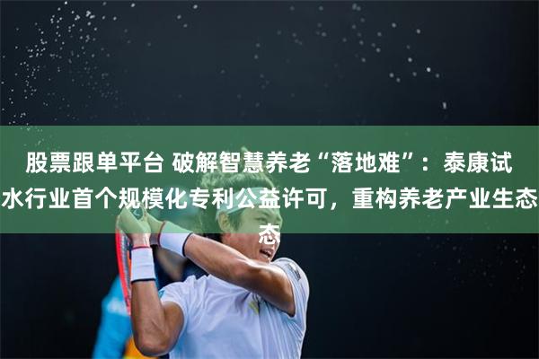 股票跟单平台 破解智慧养老“落地难”：泰康试水行业首个规模化专利公益许可，重构养老产业生态