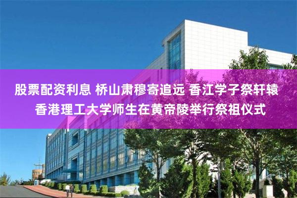 股票配资利息 桥山肃穆寄追远 香江学子祭轩辕  香港理工大学师生在黄帝陵举行祭祖仪式