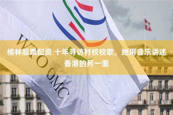 榆林股票配资 十年寻访村校校歌，她用音乐讲述香港的另一面