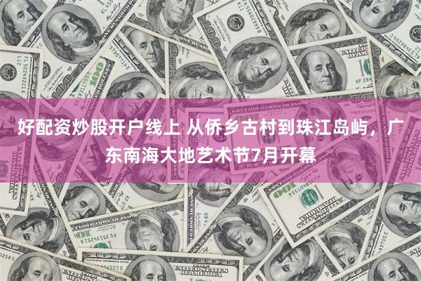 好配资炒股开户线上 从侨乡古村到珠江岛屿，广东南海大地艺术节7月开幕