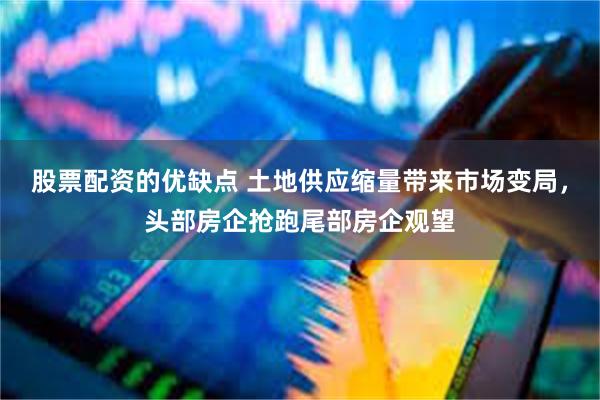 股票配资的优缺点 土地供应缩量带来市场变局，头部房企抢跑尾部房企观望