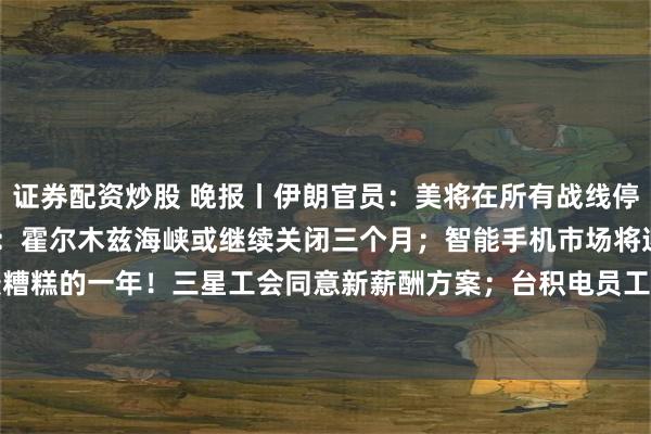 证券配资炒股 晚报丨伊朗官员：美将在所有战线停火60天；Rabobank：霍尔木兹海峡或继续关闭三个月；智能手机市场将迎来史上最糟糕的一年！三星工会同意新薪酬方案；台积电员工“也想罢工”！快手Q1营收利润均超预期
