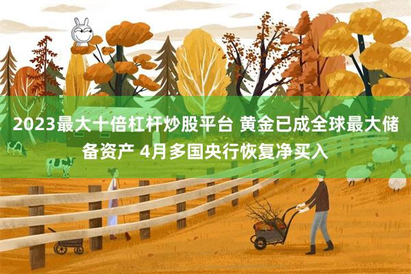 2023最大十倍杠杆炒股平台 黄金已成全球最大储备资产 4月多国央行恢复净买入