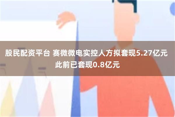 股民配资平台 赛微微电实控人方拟套现5.27亿元 此前已套现0.8亿元
