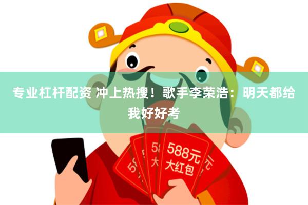 专业杠杆配资 冲上热搜！歌手李荣浩：明天都给我好好考