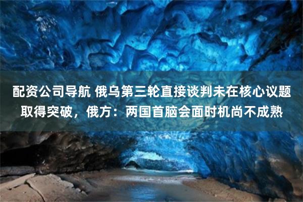 配资公司导航 俄乌第三轮直接谈判未在核心议题取得突破，俄方：两国首脑会面时机尚不成熟