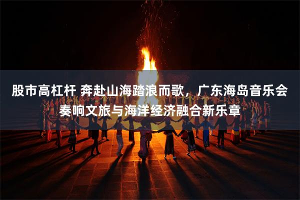 股市高杠杆 奔赴山海踏浪而歌，广东海岛音乐会奏响文旅与海洋经济融合新乐章