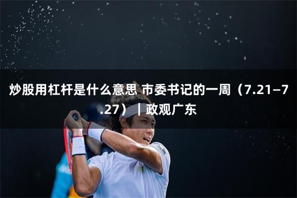 炒股用杠杆是什么意思 市委书记的一周（7.21—7.27）｜政观广东