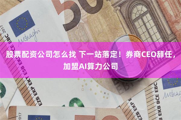 股票配资公司怎么找 下一站落定!券商CEO辞任,加盟AI算力公司