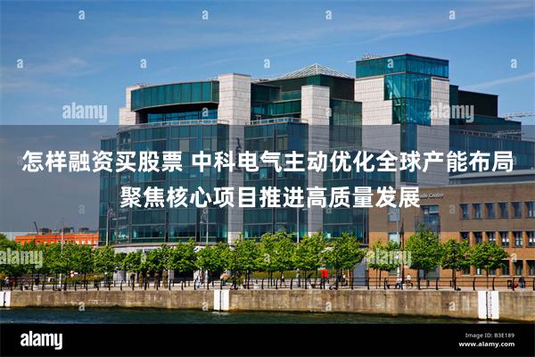 怎样融资买股票 中科电气主动优化全球产能布局 聚焦核心项目推进高质量发展