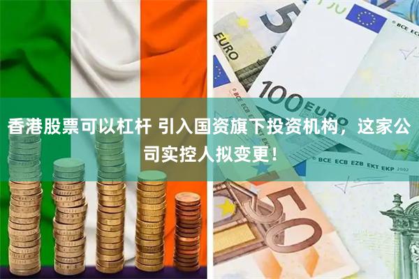 香港股票可以杠杆 引入国资旗下投资机构，这家公司实控人拟变更！