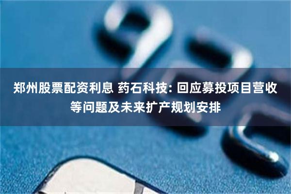 郑州股票配资利息 药石科技: 回应募投项目营收等问题及未来扩产规划安排