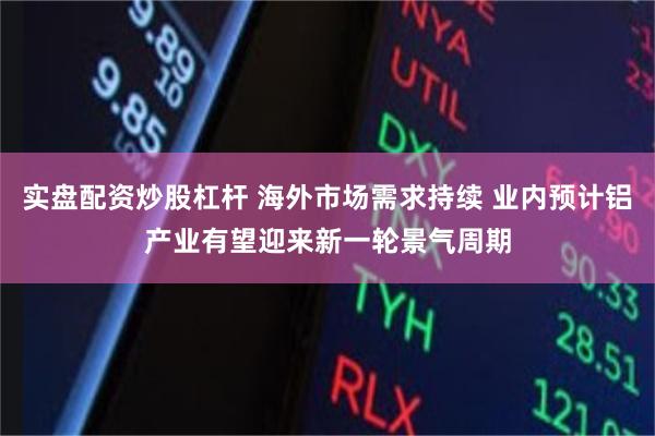 实盘配资炒股杠杆 海外市场需求持续 业内预计铝产业有望迎来新一轮景气周期