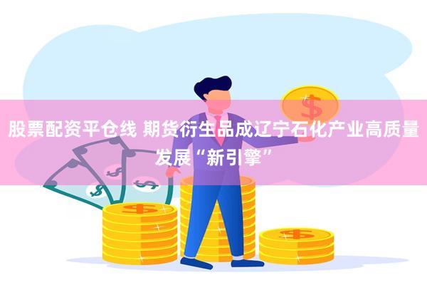 股票配资平仓线 期货衍生品成辽宁石化产业高质量发展“新引擎”