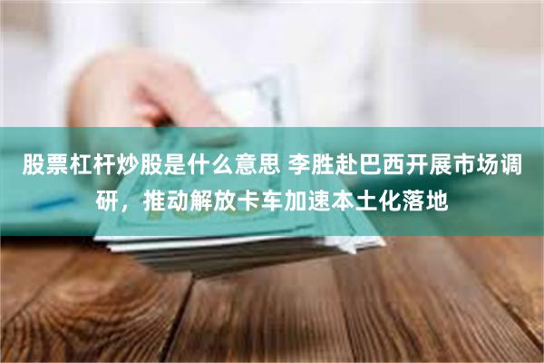 股票杠杆炒股是什么意思 李胜赴巴西开展市场调研，推动解放卡车加速本土化落地