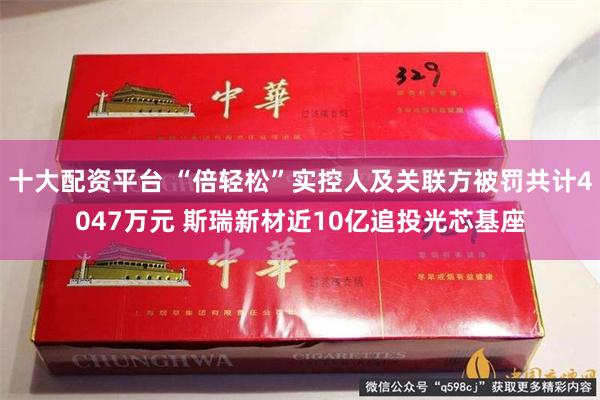 十大配资平台 “倍轻松”实控人及关联方被罚共计4047万元 斯瑞新材近10亿追投光芯基座